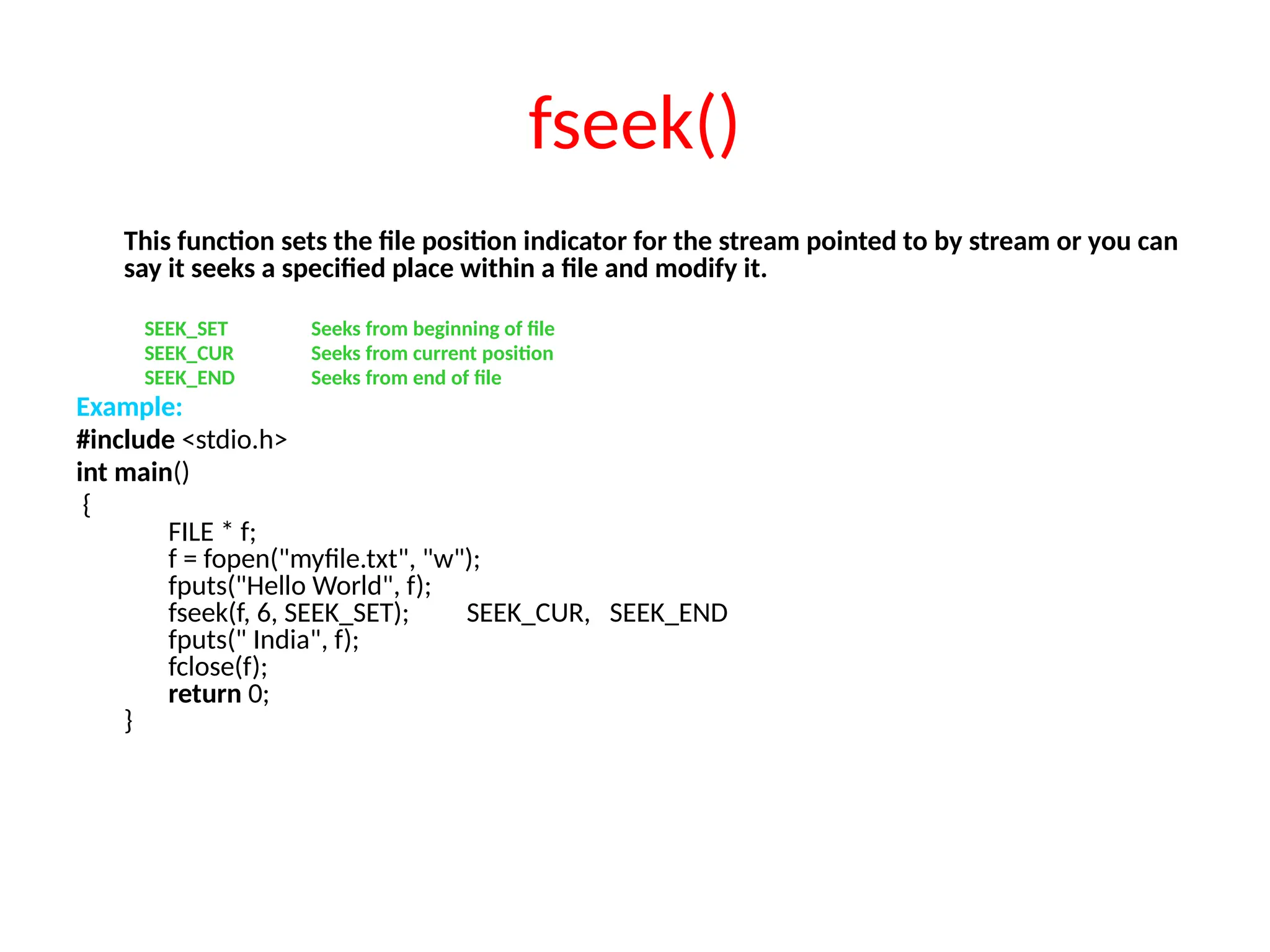 fseek()
This function sets the file position indicator for the stream pointed to by stream or you can
say it seeks a specified place within a file and modify it.
SEEK_SET Seeks from beginning of file
SEEK_CUR Seeks from current position
SEEK_END Seeks from end of file
Example:
#include <stdio.h>
int main()
{
FILE * f;
f = fopen("myfile.txt", "w");
fputs("Hello World", f);
fseek(f, 6, SEEK_SET); SEEK_CUR, SEEK_END
fputs(" India", f);
fclose(f);
return 0;
}
 