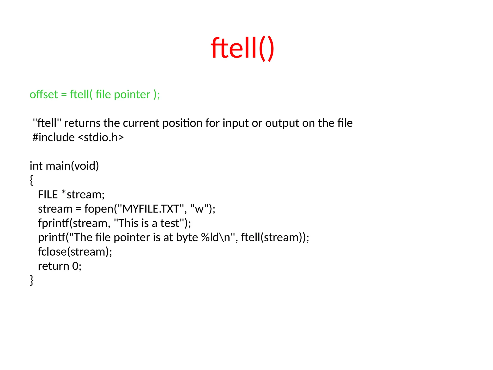 ftell()
offset = ftell( file pointer );
"ftell" returns the current position for input or output on the file
#include <stdio.h>
int main(void)
{
FILE *stream;
stream = fopen("MYFILE.TXT", "w");
fprintf(stream, "This is a test");
printf("The file pointer is at byte %ldn", ftell(stream));
fclose(stream);
return 0;
}
 