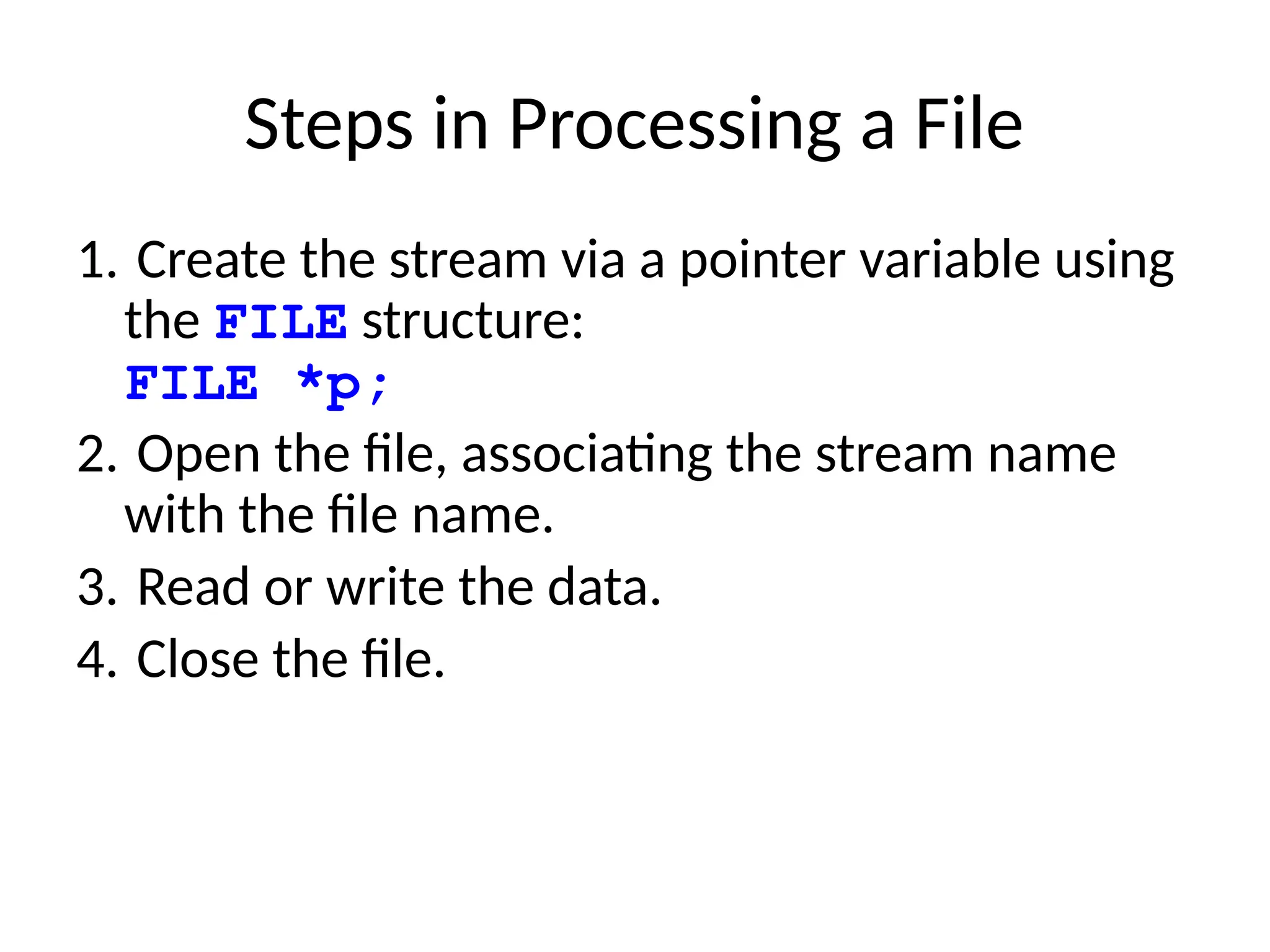 Steps in Processing a File
1. Create the stream via a pointer variable using
the FILE structure:
FILE *p;
2. Open the file, associating the stream name
with the file name.
3. Read or write the data.
4. Close the file.
 
