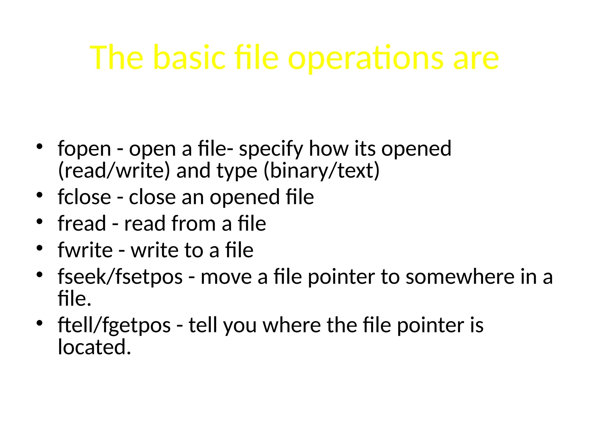 The basic file operations are
• fopen - open a file- specify how its opened
(read/write) and type (binary/text)
• fclose - close an opened file
• fread - read from a file
• fwrite - write to a file
• fseek/fsetpos - move a file pointer to somewhere in a
file.
• ftell/fgetpos - tell you where the file pointer is
located.
 