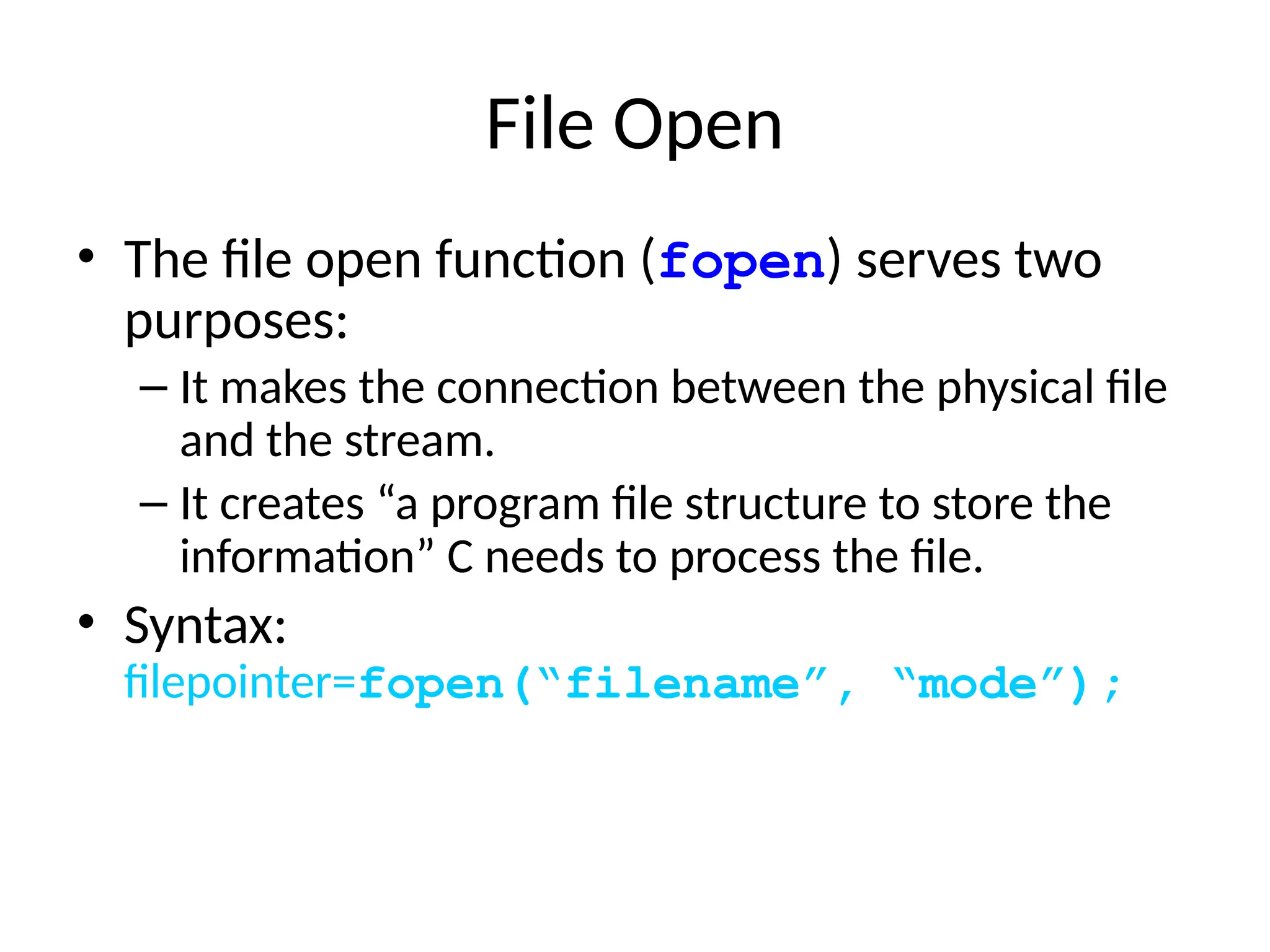 File Open
• The file open function (fopen) serves two
purposes:
– It makes the connection between the physical file
and the stream.
– It creates “a program file structure to store the
information” C needs to process the file.
• Syntax:
filepointer=fopen(“filename”, “mode”);
 
