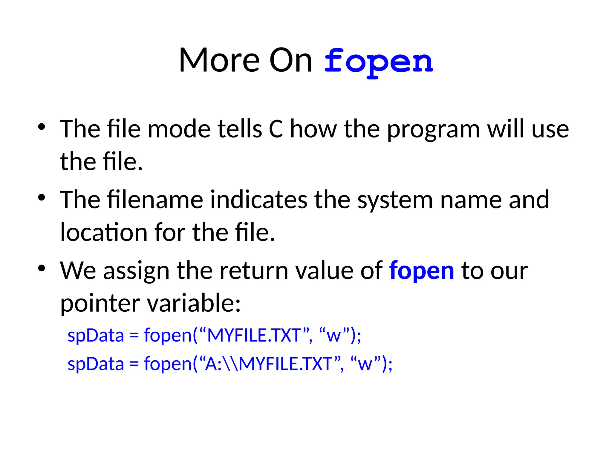 More On fopen
• The file mode tells C how the program will use
the file.
• The filename indicates the system name and
location for the file.
• We assign the return value of fopen to our
pointer variable:
spData = fopen(“MYFILE.TXT”, “w”);
spData = fopen(“A:MYFILE.TXT”, “w”);
 