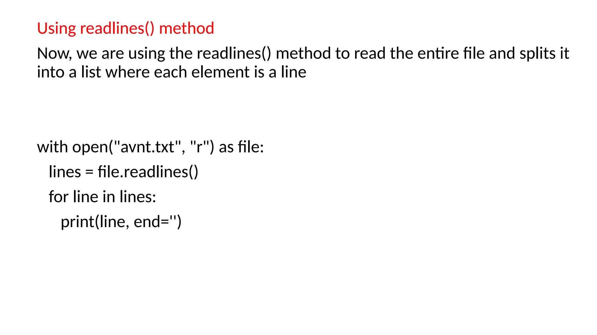 Using readlines() method
Now, we are using the readlines() method to read the entire file and splits it
into a list where each element is a line
with open("avnt.txt", "r") as file:
lines = file.readlines()
for line in lines:
print(line, end='')
 