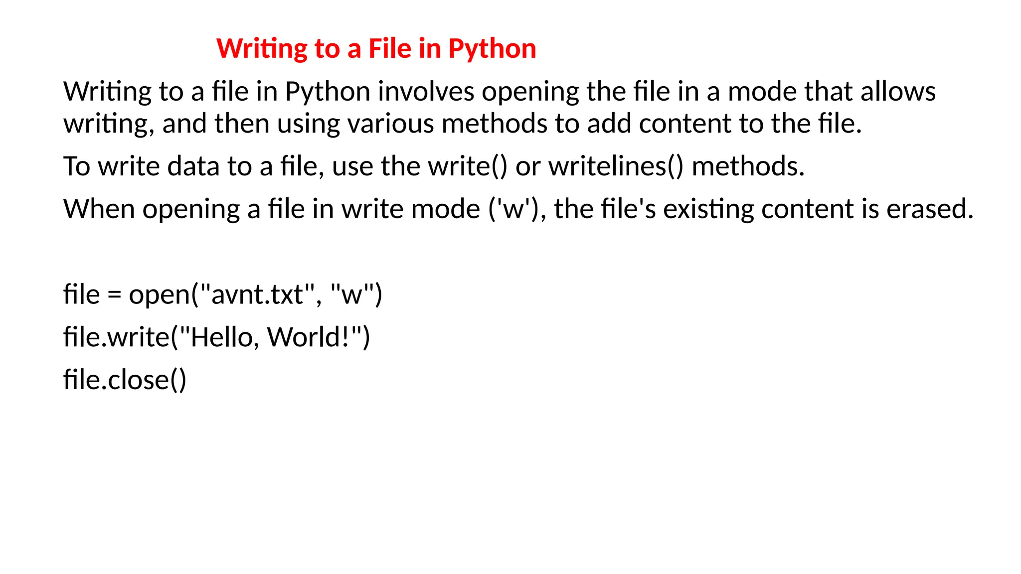 Writing to a File in Python
Writing to a file in Python involves opening the file in a mode that allows
writing, and then using various methods to add content to the file.
To write data to a file, use the write() or writelines() methods.
When opening a file in write mode ('w'), the file's existing content is erased.
file = open("avnt.txt", "w")
file.write("Hello, World!")
file.close()
 