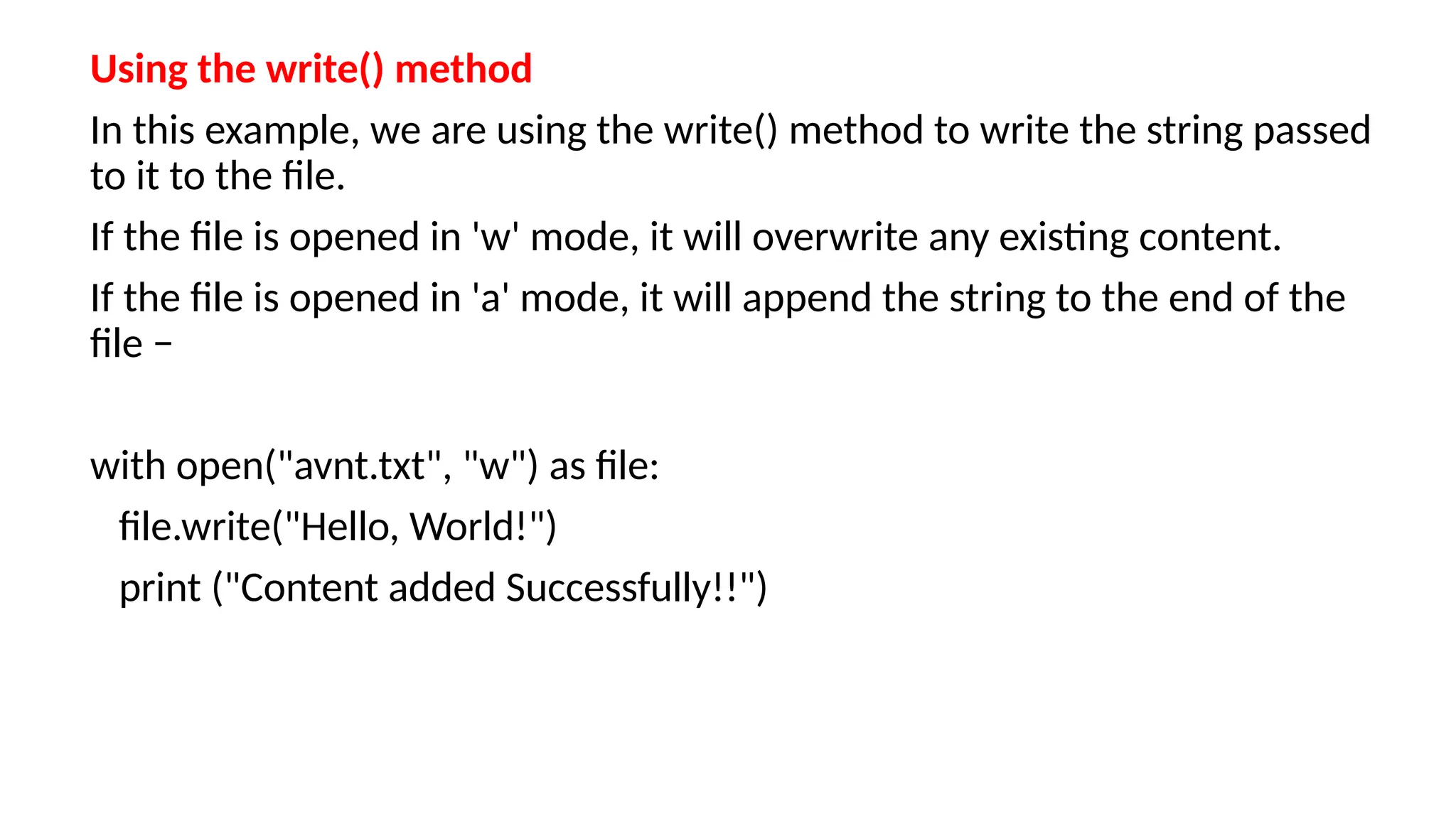 Using the write() method
In this example, we are using the write() method to write the string passed
to it to the file.
If the file is opened in 'w' mode, it will overwrite any existing content.
If the file is opened in 'a' mode, it will append the string to the end of the
file −
with open("avnt.txt", "w") as file:
file.write("Hello, World!")
print ("Content added Successfully!!")
 