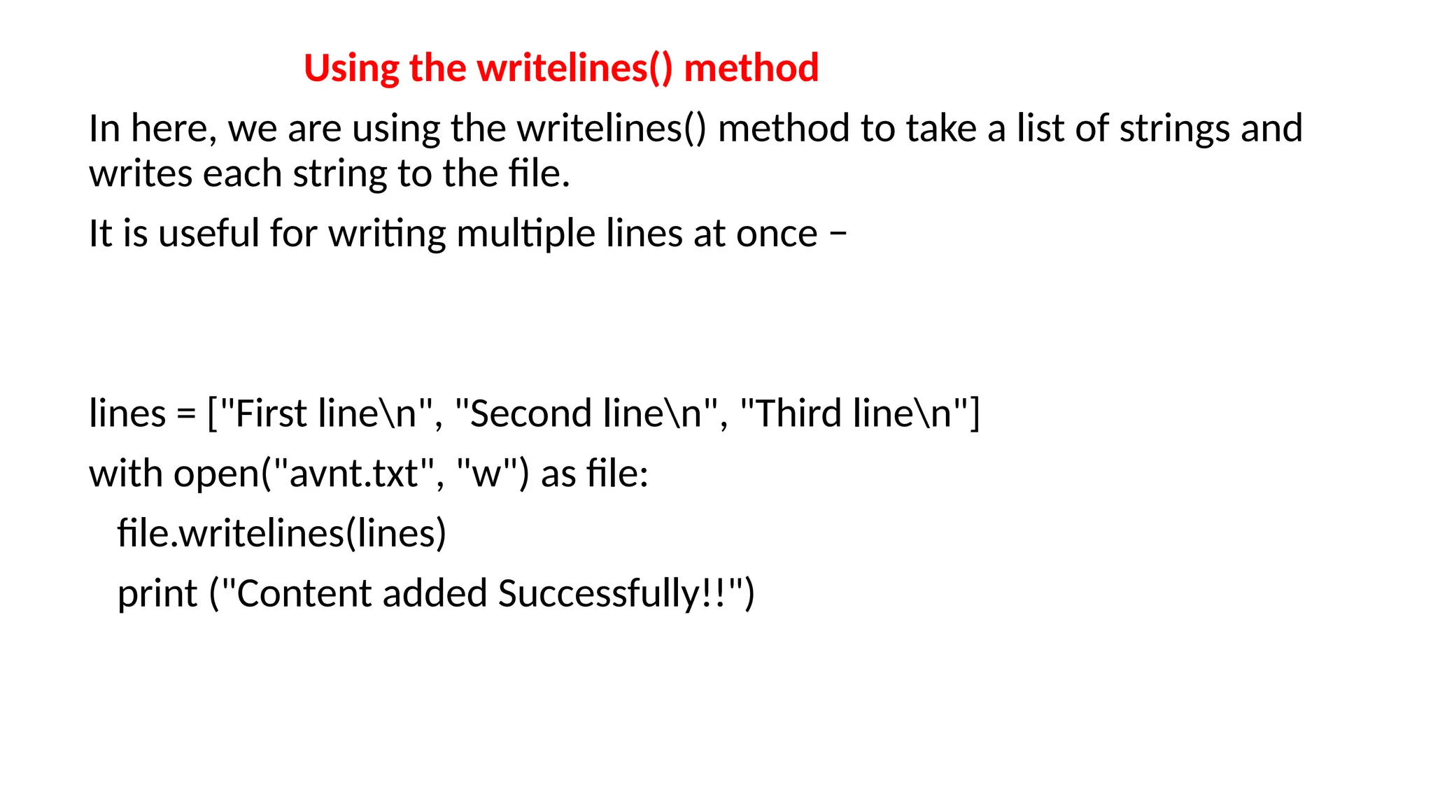Using the writelines() method
In here, we are using the writelines() method to take a list of strings and
writes each string to the file.
It is useful for writing multiple lines at once −
lines = ["First linen", "Second linen", "Third linen"]
with open("avnt.txt", "w") as file:
file.writelines(lines)
print ("Content added Successfully!!")
 