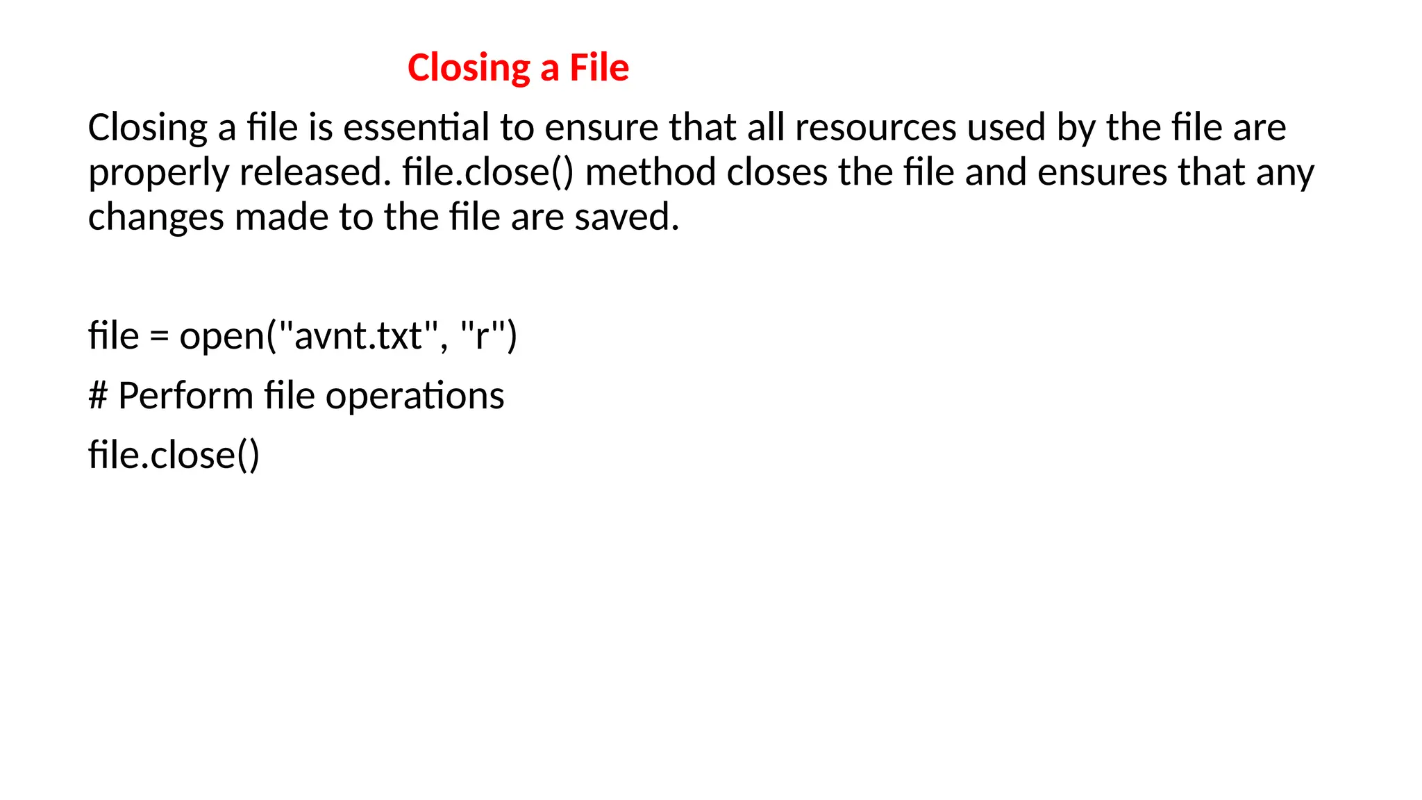 Closing a File
Closing a file is essential to ensure that all resources used by the file are
properly released. file.close() method closes the file and ensures that any
changes made to the file are saved.
file = open("avnt.txt", "r")
# Perform file operations
file.close()
 
