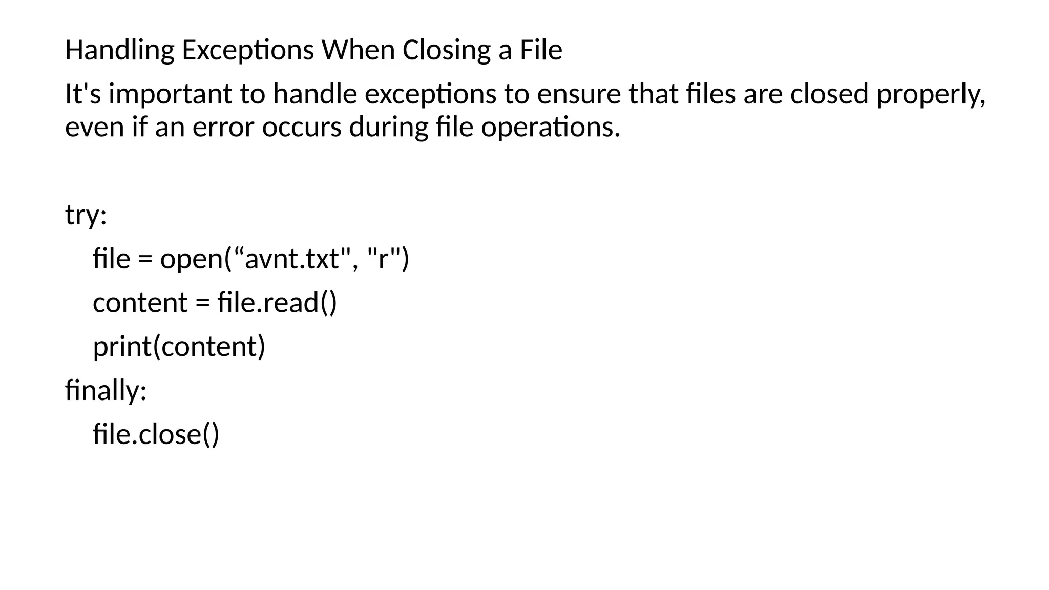 Handling Exceptions When Closing a File
It's important to handle exceptions to ensure that files are closed properly,
even if an error occurs during file operations.
try:
file = open(“avnt.txt", "r")
content = file.read()
print(content)
finally:
file.close()
 
