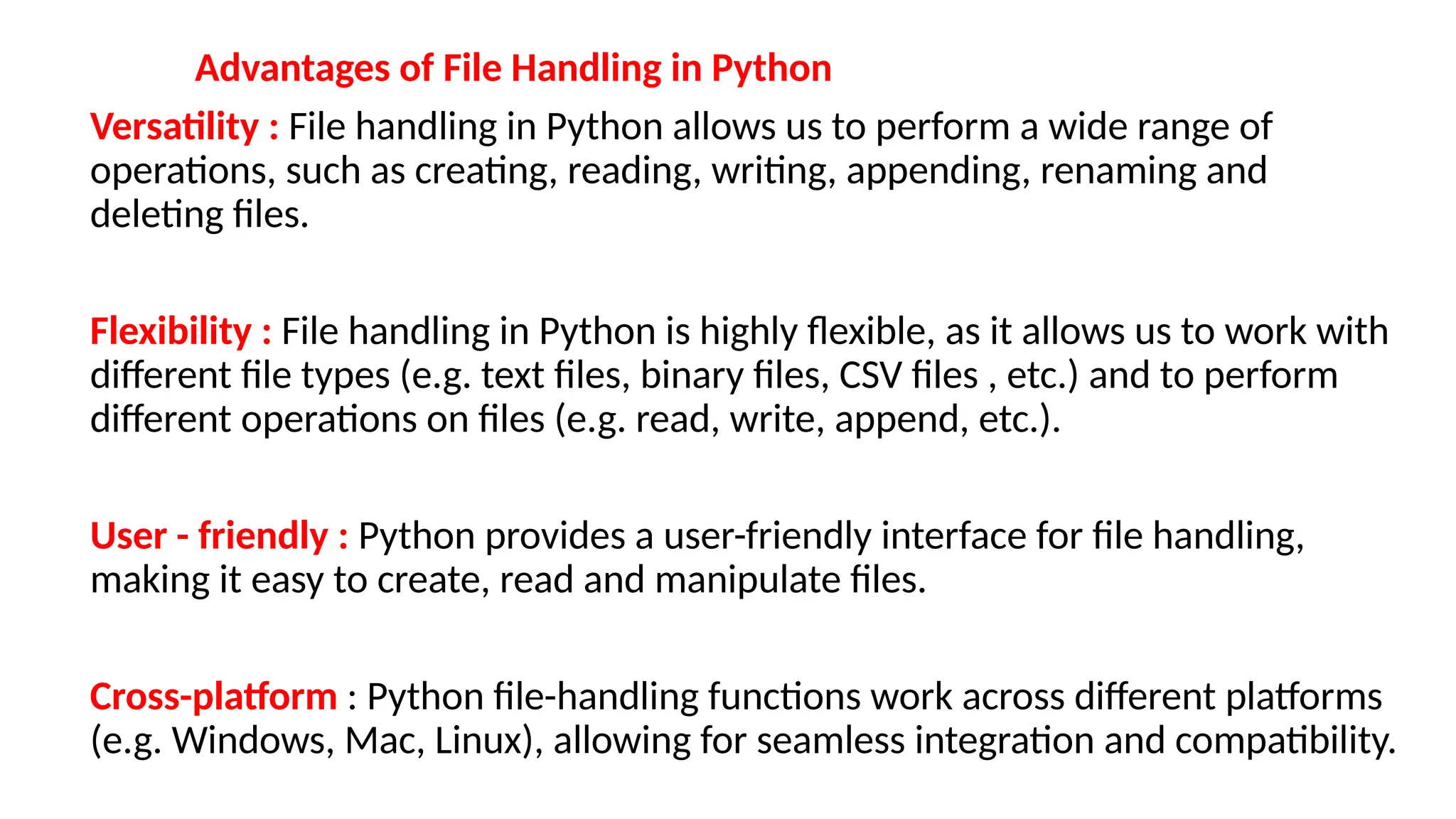 Advantages of File Handling in Python
Versatility : File handling in Python allows us to perform a wide range of
operations, such as creating, reading, writing, appending, renaming and
deleting files.
Flexibility : File handling in Python is highly flexible, as it allows us to work with
different file types (e.g. text files, binary files, CSV files , etc.) and to perform
different operations on files (e.g. read, write, append, etc.).
User - friendly : Python provides a user-friendly interface for file handling,
making it easy to create, read and manipulate files.
Cross-platform : Python file-handling functions work across different platforms
(e.g. Windows, Mac, Linux), allowing for seamless integration and compatibility.
 