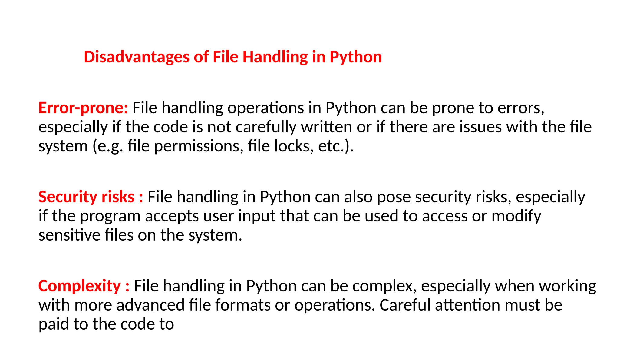 Disadvantages of File Handling in Python
Error-prone: File handling operations in Python can be prone to errors,
especially if the code is not carefully written or if there are issues with the file
system (e.g. file permissions, file locks, etc.).
Security risks : File handling in Python can also pose security risks, especially
if the program accepts user input that can be used to access or modify
sensitive files on the system.
Complexity : File handling in Python can be complex, especially when working
with more advanced file formats or operations. Careful attention must be
paid to the code to
 
