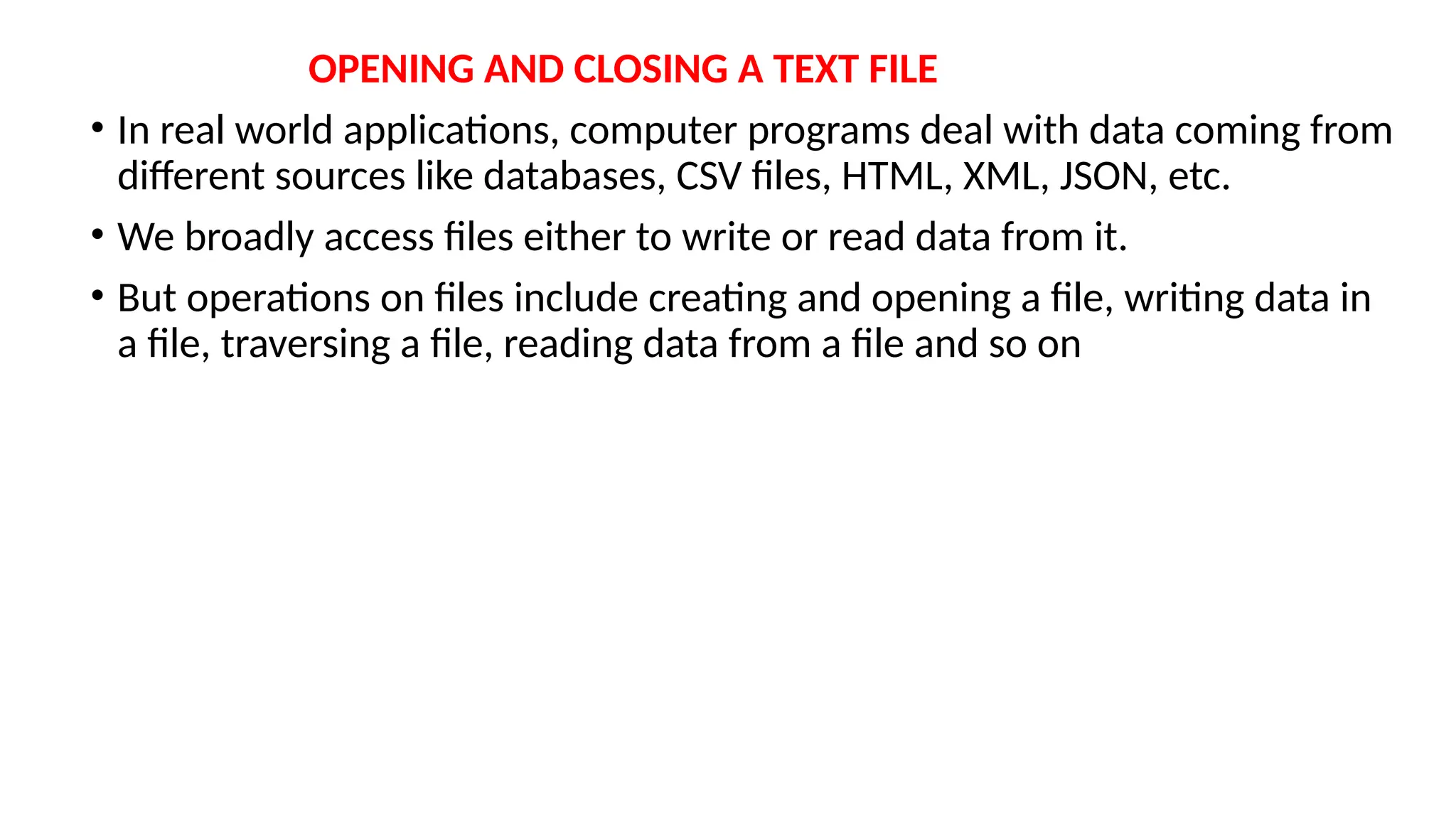 OPENING AND CLOSING A TEXT FILE
• In real world applications, computer programs deal with data coming from
different sources like databases, CSV files, HTML, XML, JSON, etc.
• We broadly access files either to write or read data from it.
• But operations on files include creating and opening a file, writing data in
a file, traversing a file, reading data from a file and so on
 