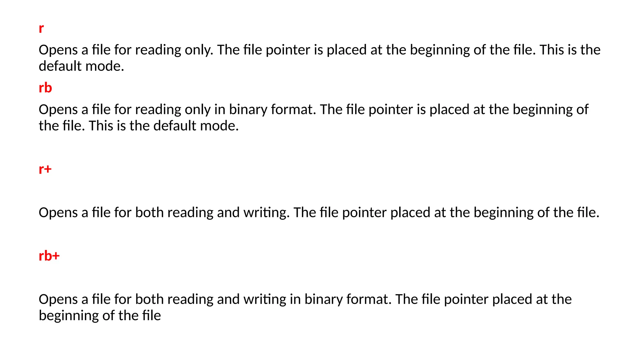 r
Opens a file for reading only. The file pointer is placed at the beginning of the file. This is the
default mode.
rb
Opens a file for reading only in binary format. The file pointer is placed at the beginning of
the file. This is the default mode.
r+
Opens a file for both reading and writing. The file pointer placed at the beginning of the file.
rb+
Opens a file for both reading and writing in binary format. The file pointer placed at the
beginning of the file
 
