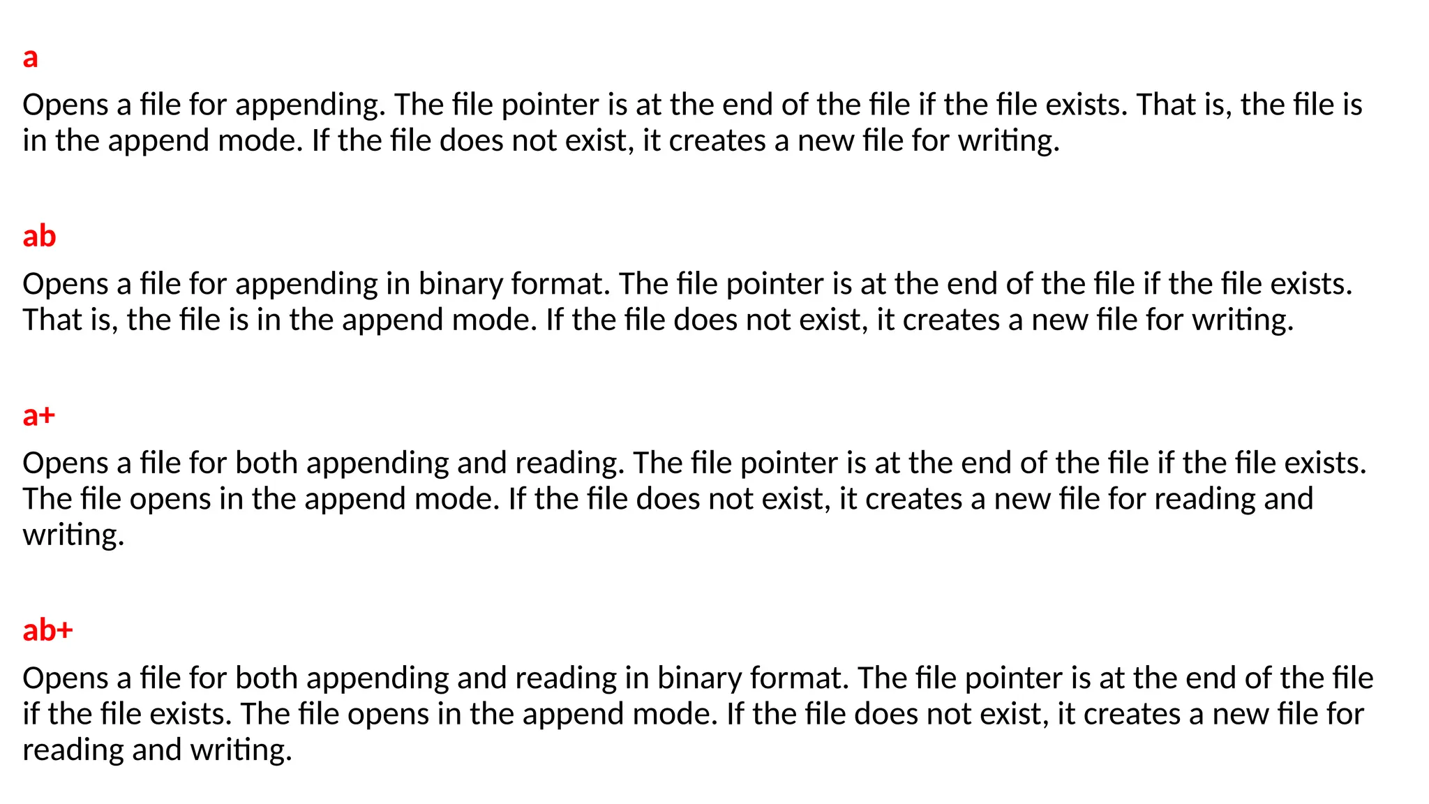 a
Opens a file for appending. The file pointer is at the end of the file if the file exists. That is, the file is
in the append mode. If the file does not exist, it creates a new file for writing.
ab
Opens a file for appending in binary format. The file pointer is at the end of the file if the file exists.
That is, the file is in the append mode. If the file does not exist, it creates a new file for writing.
a+
Opens a file for both appending and reading. The file pointer is at the end of the file if the file exists.
The file opens in the append mode. If the file does not exist, it creates a new file for reading and
writing.
ab+
Opens a file for both appending and reading in binary format. The file pointer is at the end of the file
if the file exists. The file opens in the append mode. If the file does not exist, it creates a new file for
reading and writing.
 