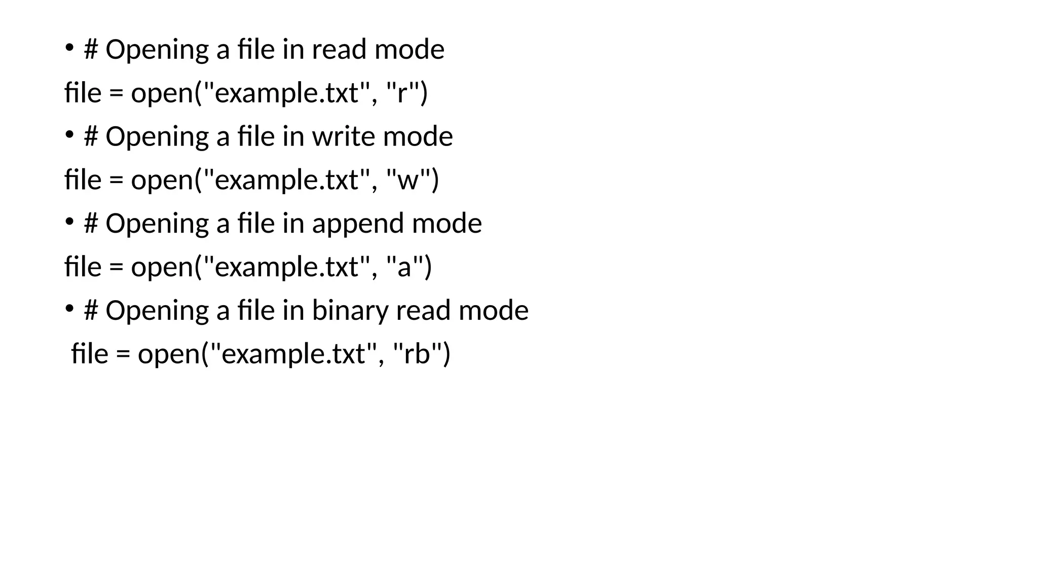 • # Opening a file in read mode
file = open("example.txt", "r")
• # Opening a file in write mode
file = open("example.txt", "w")
• # Opening a file in append mode
file = open("example.txt", "a")
• # Opening a file in binary read mode
file = open("example.txt", "rb")
 
