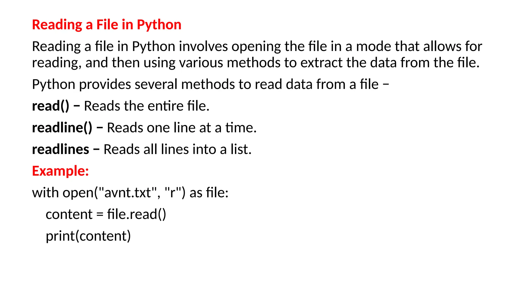 Reading a File in Python
Reading a file in Python involves opening the file in a mode that allows for
reading, and then using various methods to extract the data from the file.
Python provides several methods to read data from a file −
read() − Reads the entire file.
readline() − Reads one line at a time.
readlines − Reads all lines into a list.
Example:
with open("avnt.txt", "r") as file:
content = file.read()
print(content)
 