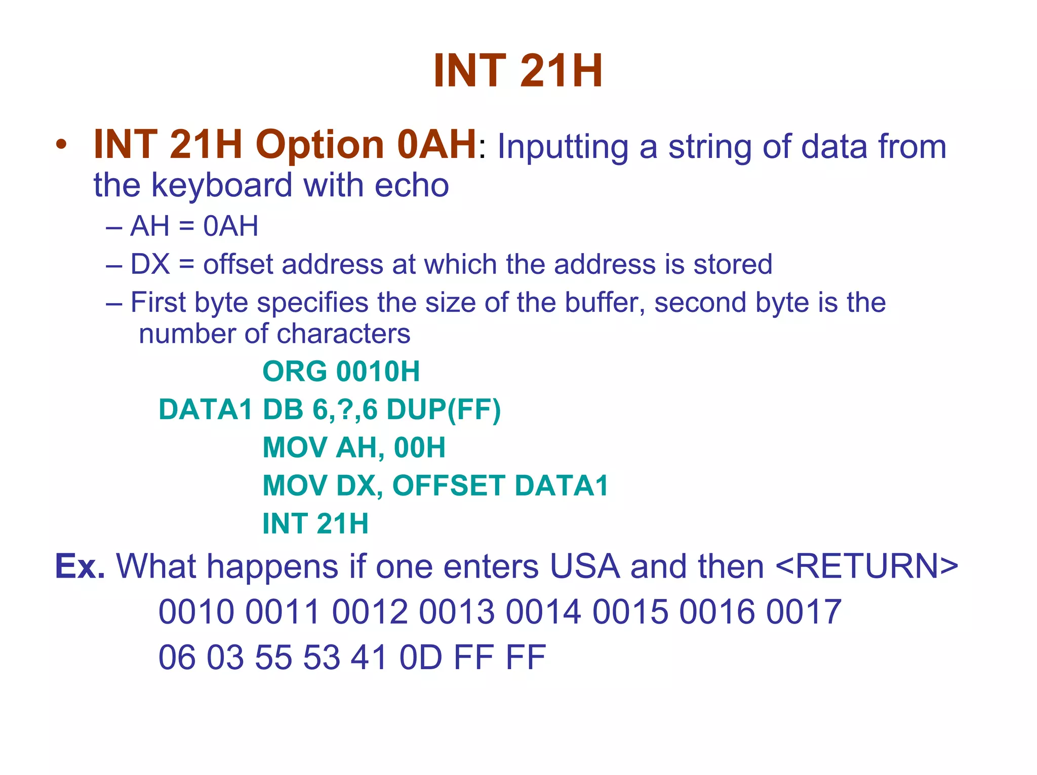 INT 21H
• INT 21H Option 0AH: Inputting a string of data from
the keyboard with echo
– AH = 0AH
– DX = offset address at which the address is stored
– First byte specifies the size of the buffer, second byte is the
number of characters
ORG 0010H
DATA1 DB 6,?,6 DUP(FF)
MOV AH, 00H
MOV DX, OFFSET DATA1
INT 21H

Ex. What happens if one enters USA and then <RETURN>
0010 0011 0012 0013 0014 0015 0016 0017
06 03 55 53 41 0D FF FF

 