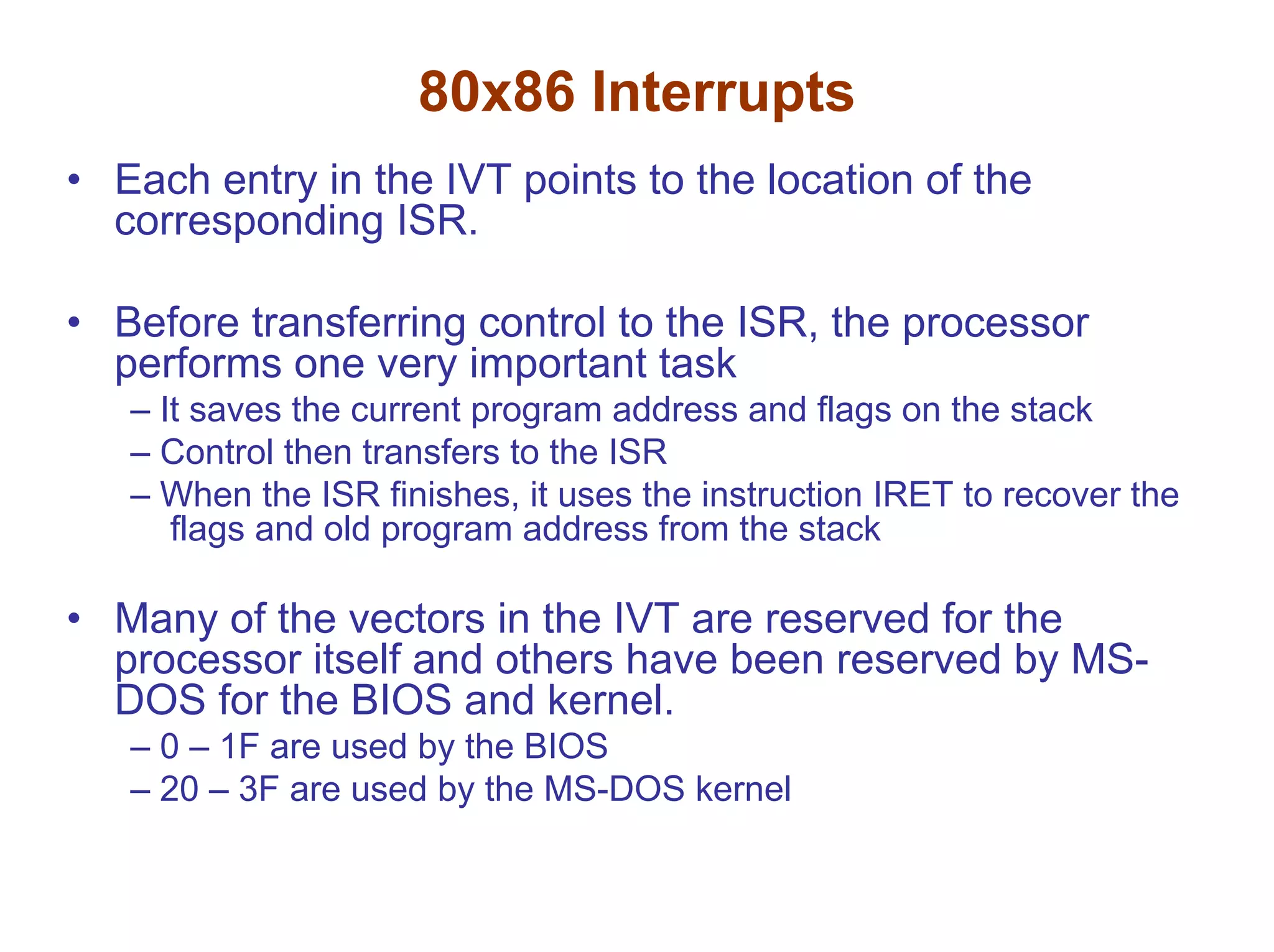 80x86 Interrupts
• Each entry in the IVT points to the location of the
corresponding ISR.
• Before transferring control to the ISR, the processor
performs one very important task
– It saves the current program address and flags on the stack
– Control then transfers to the ISR
– When the ISR finishes, it uses the instruction IRET to recover the
flags and old program address from the stack

• Many of the vectors in the IVT are reserved for the
processor itself and others have been reserved by MSDOS for the BIOS and kernel.
– 0 – 1F are used by the BIOS
– 20 – 3F are used by the MS-DOS kernel

 