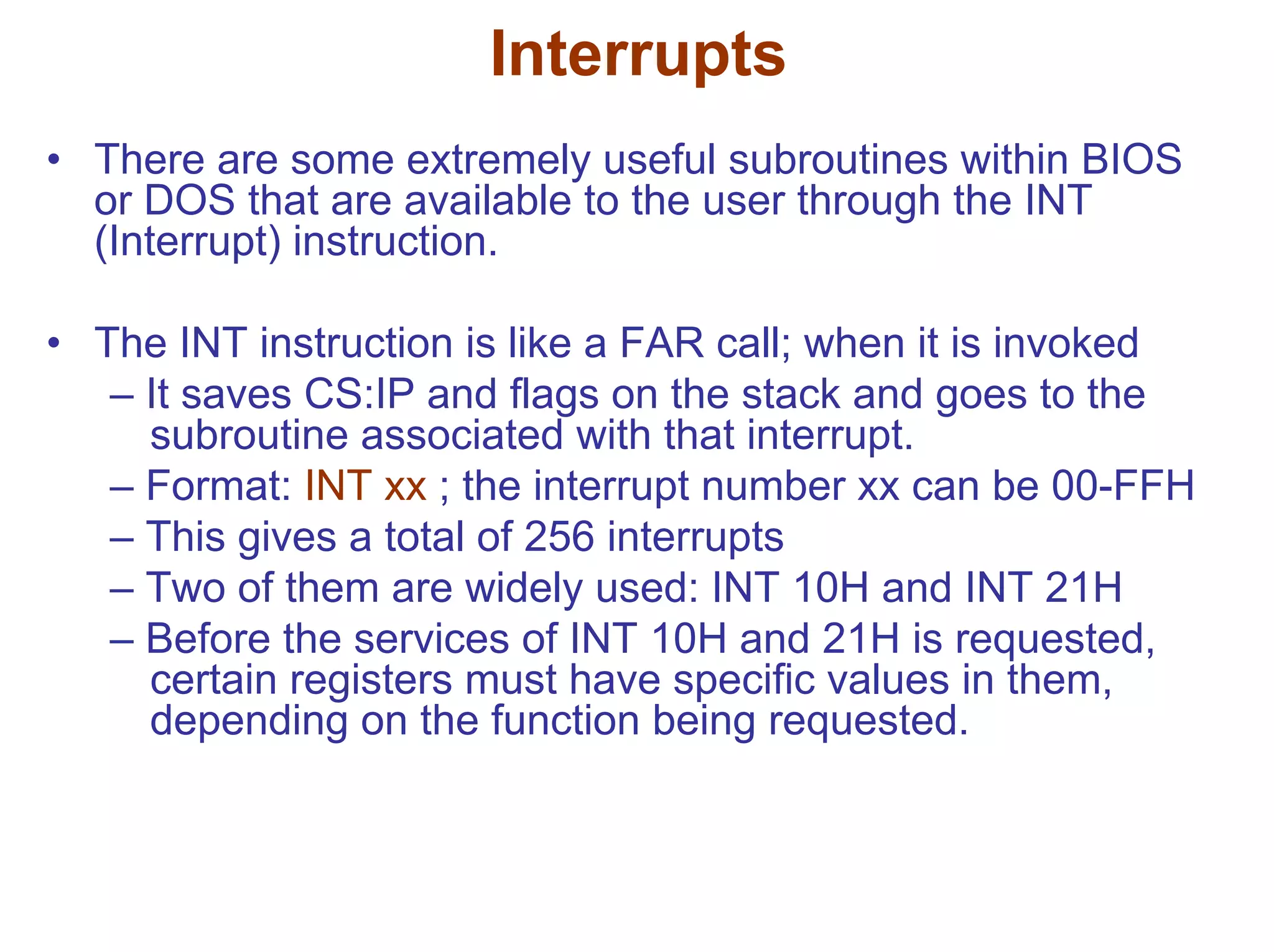Interrupts
• There are some extremely useful subroutines within BIOS
or DOS that are available to the user through the INT
(Interrupt) instruction.
• The INT instruction is like a FAR call; when it is invoked
– It saves CS:IP and flags on the stack and goes to the
subroutine associated with that interrupt.
– Format: INT xx ; the interrupt number xx can be 00-FFH
– This gives a total of 256 interrupts
– Two of them are widely used: INT 10H and INT 21H
– Before the services of INT 10H and 21H is requested,
certain registers must have specific values in them,
depending on the function being requested.

 