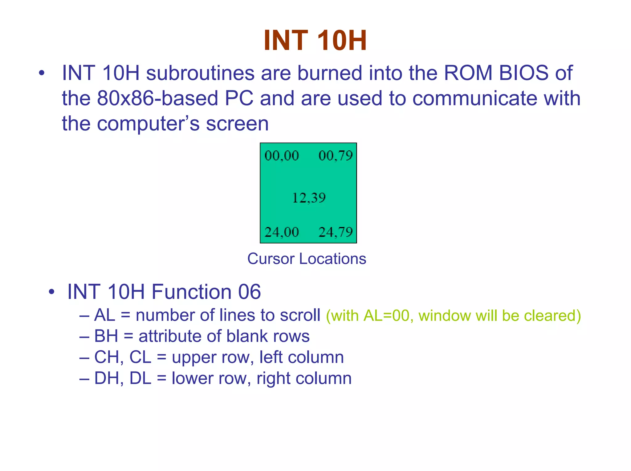INT 10H
• INT 10H subroutines are burned into the ROM BIOS of
the 80x86-based PC and are used to communicate with
the computer’s screen

Cursor Locations

• INT 10H Function 06
– AL = number of lines to scroll (with AL=00, window will be cleared)
– BH = attribute of blank rows
– CH, CL = upper row, left column
– DH, DL = lower row, right column

 