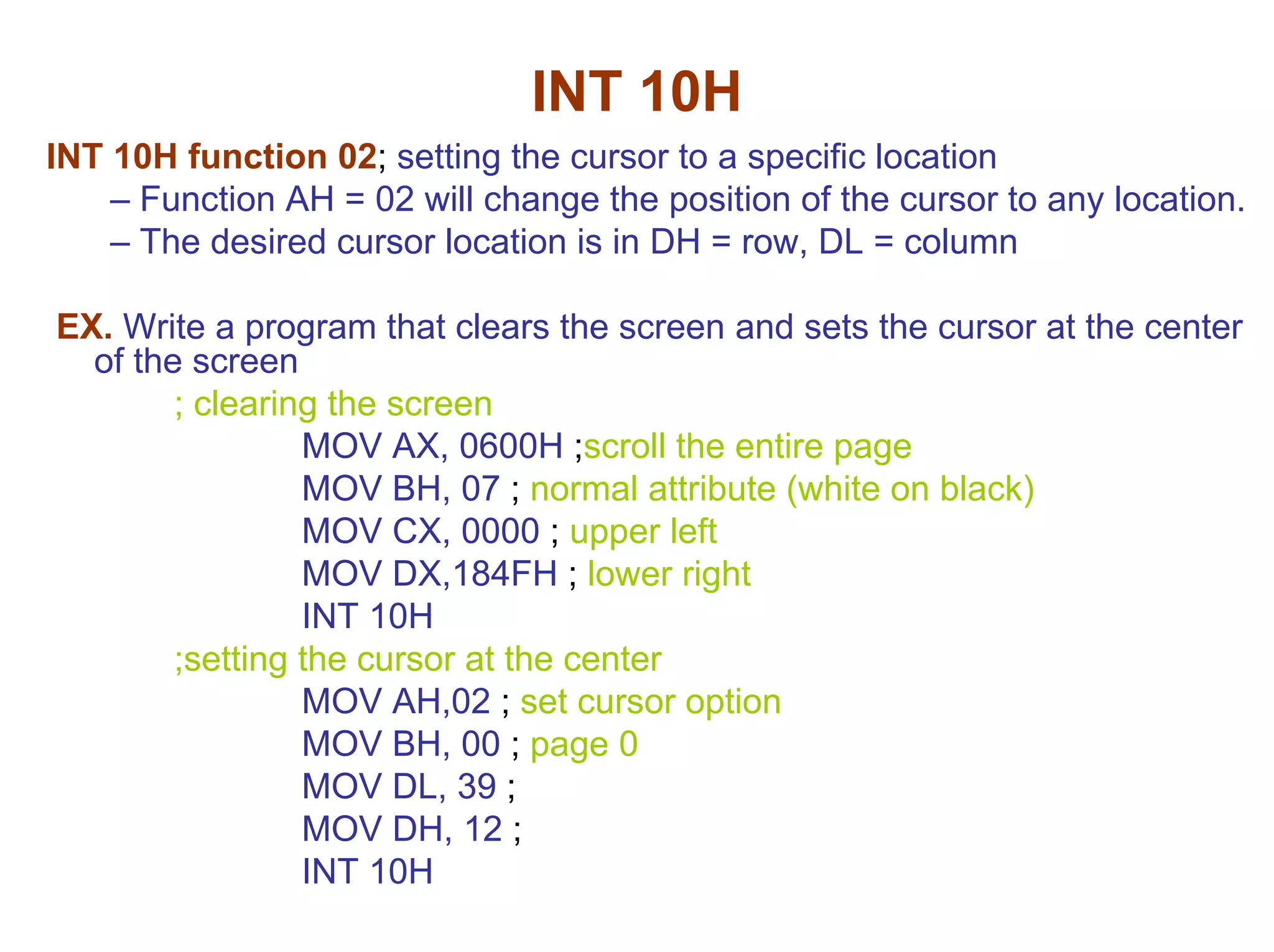 INT 10H
INT 10H function 02; setting the cursor to a specific location
– Function AH = 02 will change the position of the cursor to any location.
– The desired cursor location is in DH = row, DL = column
EX. Write a program that clears the screen and sets the cursor at the center
of the screen
; clearing the screen
MOV AX, 0600H ;scroll the entire page
MOV BH, 07 ; normal attribute (white on black)
MOV CX, 0000 ; upper left
MOV DX,184FH ; lower right
INT 10H
;setting the cursor at the center
MOV AH,02 ; set cursor option
MOV BH, 00 ; page 0
MOV DL, 39 ;
MOV DH, 12 ;
INT 10H

 