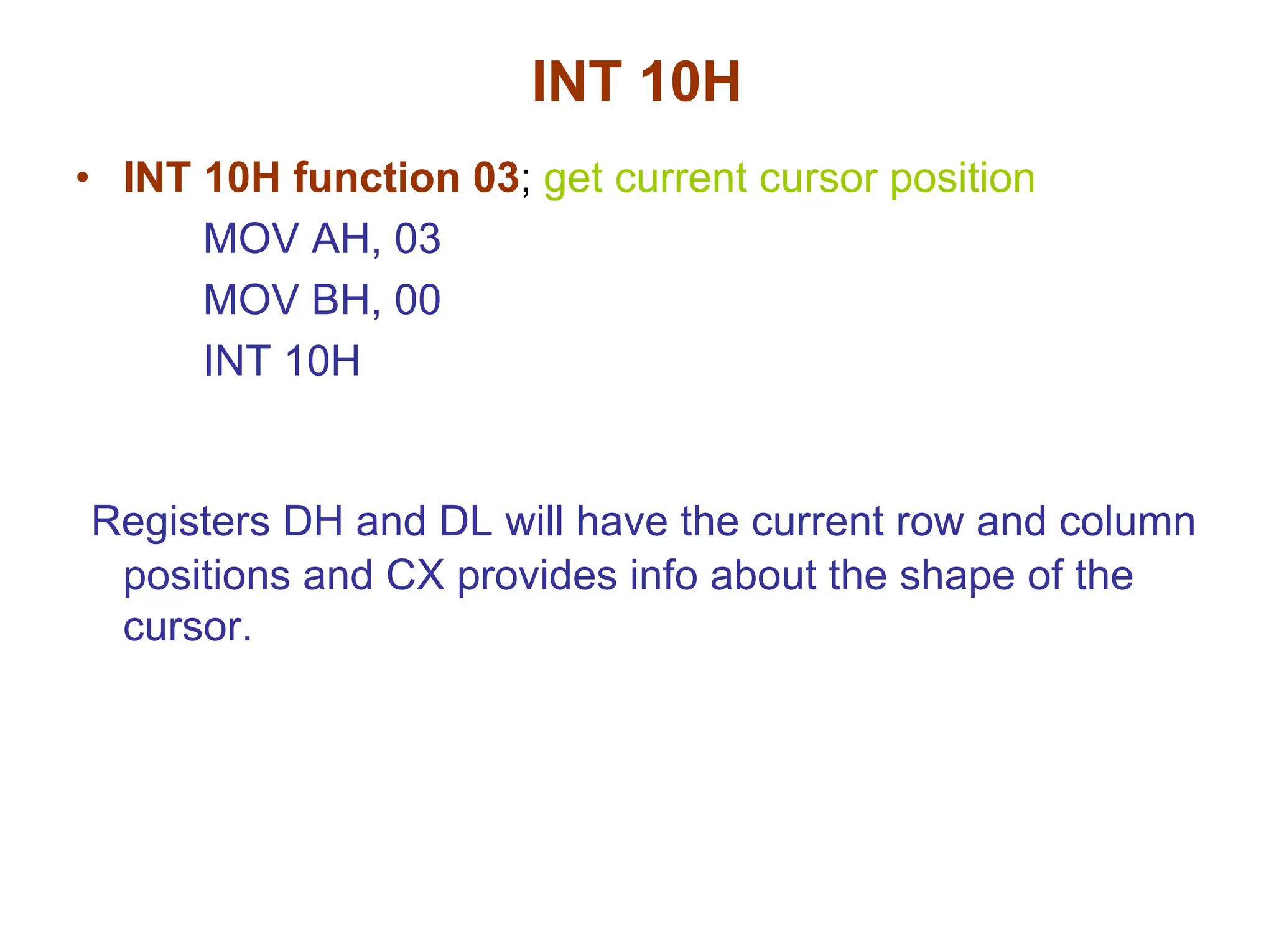 INT 10H
• INT 10H function 03; get current cursor position
MOV AH, 03
MOV BH, 00
INT 10H

Registers DH and DL will have the current row and column
positions and CX provides info about the shape of the
cursor.

 