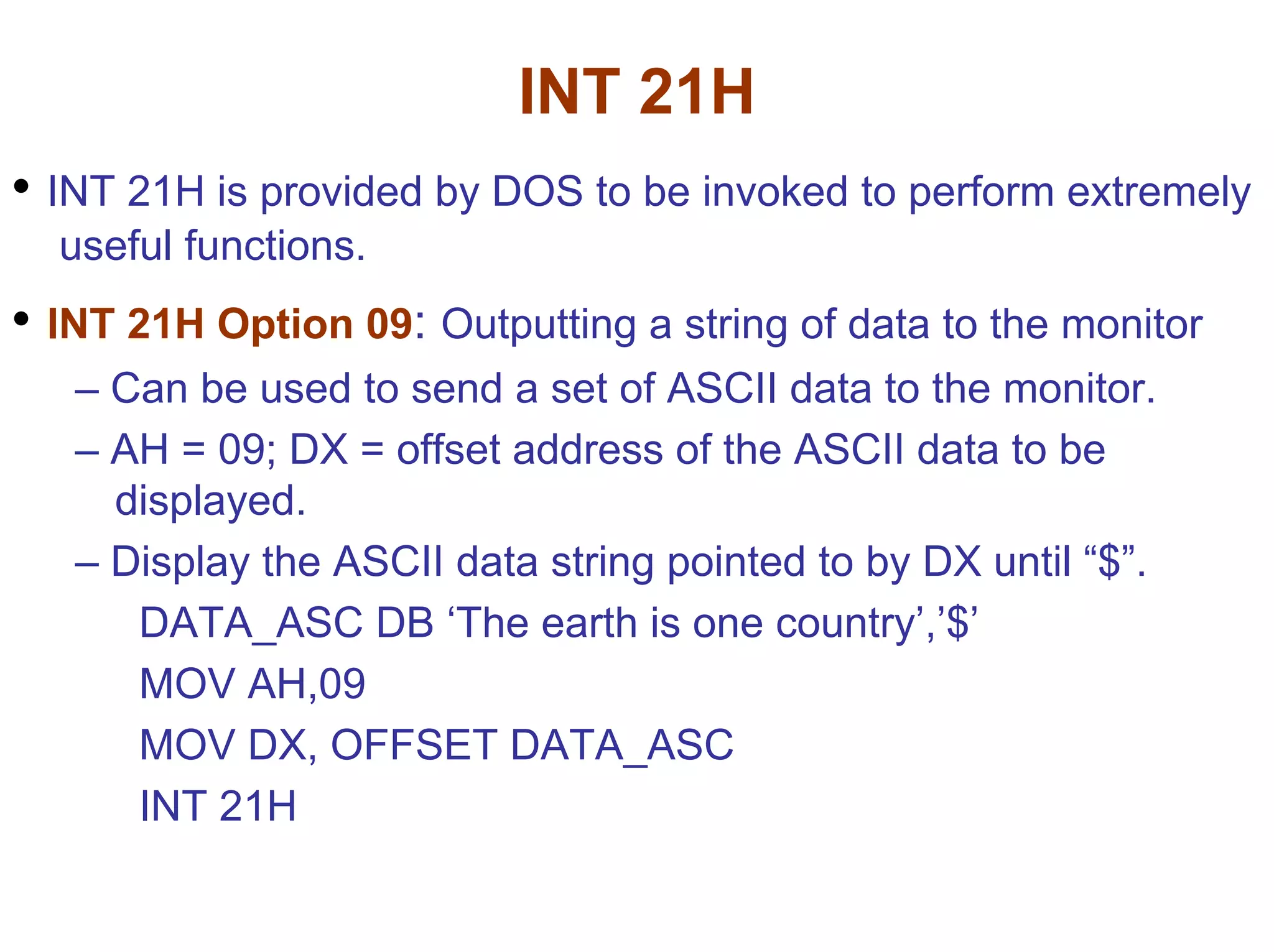 INT 21H
• INT 21H is provided by DOS to be invoked to perform extremely
useful functions.

• INT 21H Option 09: Outputting a string of data to the monitor
– Can be used to send a set of ASCII data to the monitor.
– AH = 09; DX = offset address of the ASCII data to be
displayed.
– Display the ASCII data string pointed to by DX until “$”.
DATA_ASC DB ‘The earth is one country’,’$’
MOV AH,09
MOV DX, OFFSET DATA_ASC
INT 21H

 