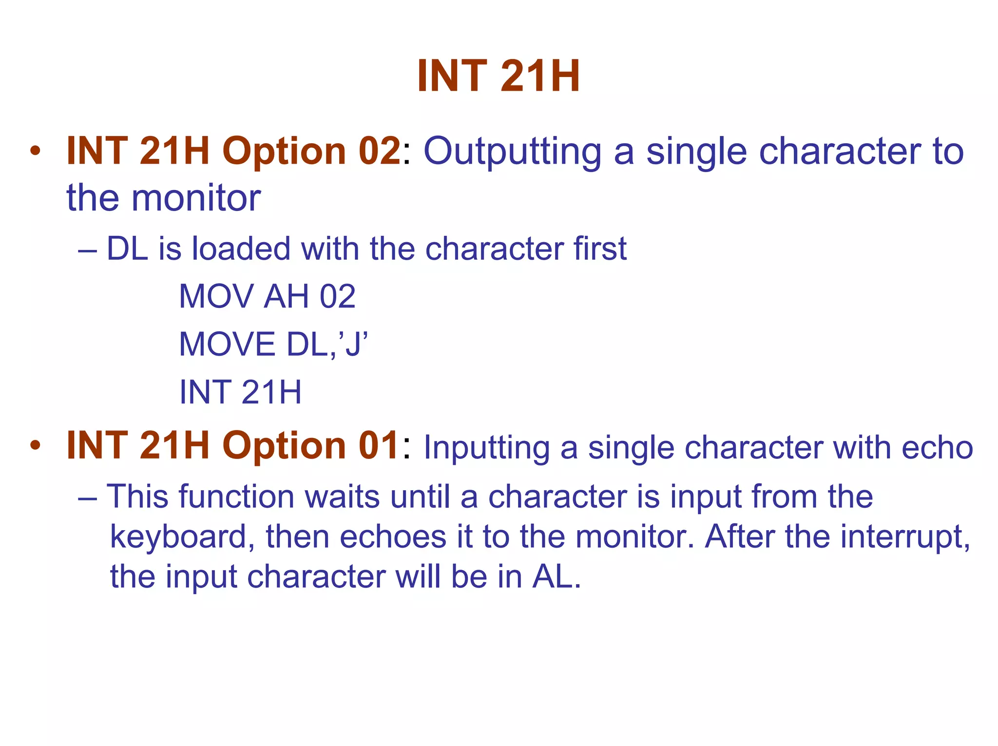 INT 21H
• INT 21H Option 02: Outputting a single character to
the monitor
– DL is loaded with the character first
MOV AH 02
MOVE DL,’J’
INT 21H

• INT 21H Option 01: Inputting a single character with echo
– This function waits until a character is input from the
keyboard, then echoes it to the monitor. After the interrupt,
the input character will be in AL.

 