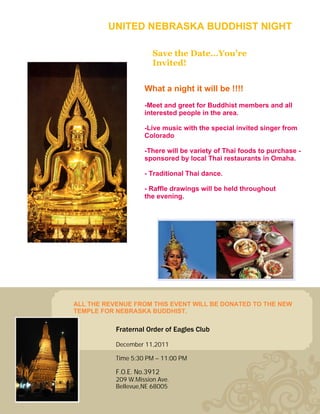 UNITED NEBRASKA BUDDHIST NIGHT

                       Save the Date…You're
                       Invited!


                    What a night it will be !!!!
                    -Meet and greet for Buddhist members and all
                    interested people in the area.

                    -Live music with the special invited singer from
                    Colorado

                    -There will be variety of Thai foods to purchase -
                    sponsored by local Thai restaurants in Omaha.

                    - Traditional Thai dance.

                    - Raffle drawings will be held throughout
                    the evening.




ALL THE REVENUE FROM THIS EVENT WILL BE DONATED TO THE NEW
TEMPLE FOR NEBRASKA BUDDHIST.

           Fraternal Order of Eagles Club

           December 11,2011

           Time 5:30 PM – 11:00 PM

           F.O.E. No.3912
           209 W.Mission Ave.
           Bellevue,NE 68005
 