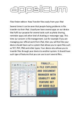 Files-finder edition- Now Transfer files easily from your iPad
Several times it can be seen that people facing problems in file
transfer via their iPad. Usually we have several apps on our device
that fulfil our purpose for several tasks such as photo sharing,
reminder apps and other kind of chatting or messenger app. This
time our concern is file management. Just for example if you are
managing your official work from iPad, then you will feel like your
device should have such a system that allows you to open files such
as TXT, PDF, PNG and other types. Your device also allows you to
transfer files through your device to another system. It should have
such type of features that you can use to sort several files.
 