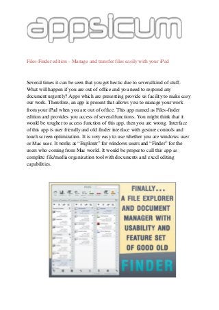 Files-Finder edition - Manage and transfer files easily with your iPad
Several times it can be seen that you get hectic due to several kind of stuff.
What will happen if you are out of office and you need to respond any
document urgently? Apps which are presenting provide us facility to make easy
our work. Therefore, an app is present that allows you to manage your work
from your iPad when you are out of office. This app named as Files-finder
edition and provides you access of several functions. You might think that it
would be tougher to access function of this app, then you are wrong. Interface
of this app is user friendly and old finder interface with gesture controls and
touch screen optimization. It is very easy to use whether you are windows user
or Mac user. It works as “Explorer” for windows users and “Finder” for the
users who coming from Mac world. It would be proper to call this app as
complete file/media organization tool with documents and excel editing
capabilities.
 