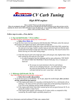 CV Carb Tuning Procedures                                                                                        Page 1 of 4




                                                  CV Carb Tuning
                                            High RPM engines
                                  Have a website? Want to provide tuning information?
  Please do not plagiarize this page - it took years to develop and write and is not based on any other previous work by
 anybody else. If you want to link to this page on your site, please ask - we are perfectly willing to allow links as long as
                                          proper credit is provided. Thanks - Marc



Follow steps in order....First, dial in:

       1. Top end (full throttle / 7.5k to redline -
       Best Main Jet must be selected before starting step 2 (needle height)!
                      Select Best Main Jet
              To get the best, most even top end power (full throttle/after 7500 rpm), select the main jet
              that produces the highest top speed / pulls hardest at high rpm.
                     If the bike pulls harder at high rpm when cold and less hard when fully warmed up,
                     the main jet is too large. Install a smaller main jet and retest until you find the main
                     jet that pulls the hardest at high rpm when fully warmed up. This must be done first -
                     before moving on to the other tuning ranges.

                      If the bike doesn't pull well at high rpm when cold and gets only slightly better when
                      fully warmed up, the main jet is too small.
                             In order to properly tune the midrange and low rpm carburetion, THE MAIN
                             JET MUST FIRST BE PROPERLY SELECTED after 10 to 15 minutes of
                             hard use!

                                             Do not pay too much attention to the low-end richness
                                             when you are changing main jets - you still need to be using
                                             the main jets that produce the best power at high rpm. You
                                             will deal with the low-end / cruise later - after step 2.

       2. Midrange (full throttle /5k-7k)
       Step 1 (Best Main Jet) must be selected before starting step 2!
                      Select best needle clip position
              To get the best power at full throttle / 5k-7k rpm, adjust the needle height, after you have
              already selected the best main jet.
                    If the engine pulls better or is smoother at full throttle/5k-7k in a full throttle roll-on
                    starting at <3k when cool but soft and/or rough when at full operating temperature, it
                    is too rich in the midrange and the needle should be lowered.
                    If the engine pulls better when fully warmed up but still not great between 5k-7k, try
                    raising the needle to richen 5k-7k.
                    If the engine pulls equally well between 5k-7k when cooler as compared to fully
                    warmed up, the needle height is probably properly set.



http://www.factorypro.com/tech/carbtune,CV,high_rpm_engines.html                                                    7/3/2005
 