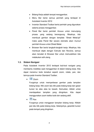 http://alchazin.com/portofolio
7
Bidang Kerja adalah tempat menggambar.
Menu Bar berisi semua perintah yang terdapat di
Autodesk Inventor 2012
Inventor Standard Toolbar berisi perintah yang digunakan
selama proses menggambar.
Panel Bar berisi perintah khusus untuk menunjang
proses yang sedang berangsung. Misalnya, kita
membuat gambar dengan template “Sheet Metal.ipt”
maka pada Panel Bar secara otomatis akan muncul
perintah khusus untuk Sheet Metal.
Browser Bar berisi langkah-langkah kerja. Misalnya, kita
membuat objek dengan Extrude dan Revolve, semua
akan tercatat di Browser Bar untuk memudahkan kita
melakukan edit ulang.
1.3. Sistem Navigasi
Pada Autodesk Inventor 2012 terdapat tool-tool navigasi yang
membantu mobilitas saat menggambar di dalam bidang kerja. Kita
dapat menemui tools tersebut seperti zoom, rotate, pan, dan
lainnya pada Inventor Standard Toolbar.
Zoom
Fungsinya untuk memperbesar gambar pada tampilan
bidang kerja. Klik zoom lalu klik pada bidang kerja dan geser
kursor ke atas atas ke bawah. Kemudian, kliklah untuk
mendapatkan tampilan yang diinginkan. Kita dapat
menggunakan zoom ketika tools lain sedang aktif.
Pan
Fungsinya untuk menggeser tampilan bidang kerja. Kliklah
pan lalu klik pada bidang kerja. Selanjutnya, geserlah kursor
pada tempat yang dinginkan.
 