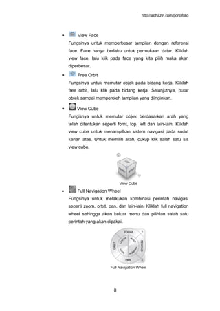 http://alchazin.com/portofolio
8
View Face
Fungsinya untuk memperbesar tampilan dengan referensi
face. Face hanya berlaku untuk permukaan datar. Kliklah
view face, lalu klik pada face yang kita pilih maka akan
diperbesar.
Free Orbit
Fungsinya untuk memutar objek pada bidang kerja. Kliklah
free orbit, lalu klik pada bidang kerja. Selanjutnya, putar
objek sampai memperoleh tampilan yang diinginkan.
View Cube
Fungisnya untuk memutar objek berdasarkan arah yang
telah ditentukan seperti fornt, top, left dan lain-lain. Kliklah
view cube untuk menampilkan sistem navigasi pada sudut
kanan atas. Untuk memilih arah, cukup klik salah satu sis
view cube.
View Cube
Full Navigation Wheel
Fungsinya untuk melakukan kombinasi perintah navigasi
seperti zoom, orbit, pan, dan lain-lain. Kliklah full navigation
wheel sehingga akan keluar menu dan pilihlan salah satu
perintah yang akan dipakai.
Full Navigation Wheel
 