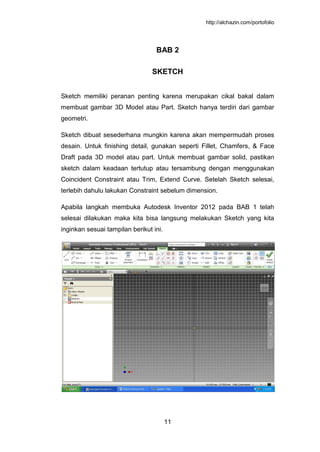http://alchazin.com/portofolio
11
BAB 2
SKETCH
Sketch memiliki peranan penting karena merupakan cikal bakal dalam
membuat gambar 3D Model atau Part. Sketch hanya terdiri dari gambar
geometri.
Sketch dibuat sesederhana mungkin karena akan mempermudah proses
desain. Untuk finishing detail, gunakan seperti Fillet, Chamfers, & Face
Draft pada 3D model atau part. Untuk membuat gambar solid, pastikan
sketch dalam keadaan tertutup atau tersambung dengan menggunakan
Coincident Constraint atau Trim, Extend Curve. Setelah Sketch selesai,
terlebih dahulu lakukan Constraint sebelum dimension.
Apabila langkah membuka Autodesk Inventor 2012 pada BAB 1 telah
selesai dilakukan maka kita bisa langsung melakukan Sketch yang kita
inginkan sesuai tampilan berikut ini.
 