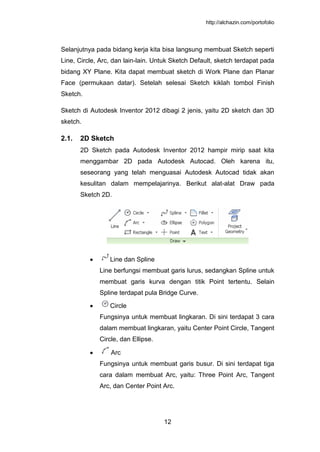 http://alchazin.com/portofolio
12
Selanjutnya pada bidang kerja kita bisa langsung membuat Sketch seperti
Line, Circle, Arc, dan lain-lain. Untuk Sketch Default, sketch terdapat pada
bidang XY Plane. Kita dapat membuat sketch di Work Plane dan Planar
Face (permukaan datar). Setelah selesai Sketch kiklah tombol Finish
Sketch.
Sketch di Autodesk Inventor 2012 dibagi 2 jenis, yaitu 2D sketch dan 3D
sketch.
2.1. 2D Sketch
2D Sketch pada Autodesk Inventor 2012 hampir mirip saat kita
menggambar 2D pada Autodesk Autocad. Oleh karena itu,
seseorang yang telah menguasai Autodesk Autocad tidak akan
kesulitan dalam mempelajarinya. Berikut alat-alat Draw pada
Sketch 2D.
Line dan Spline
Line berfungsi membuat garis lurus, sedangkan Spline untuk
membuat garis kurva dengan titik Point tertentu. Selain
Spline terdapat pula Bridge Curve.
Circle
Fungsinya untuk membuat lingkaran. Di sini terdapat 3 cara
dalam membuat lingkaran, yaitu Center Point Circle, Tangent
Circle, dan Ellipse.
Arc
Fungsinya untuk membuat garis busur. Di sini terdapat tiga
cara dalam membuat Arc, yaitu: Three Point Arc, Tangent
Arc, dan Center Point Arc.
 