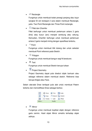 http://alchazin.com/portofolio
13
Rectangle
Fungsinya untuk membuat kotak persegi panjang atau bujur
sangkar Di sini terdapat 2 cara dalam membuat Rectangle,
yaitu: Two Point Rectangle dan Three Point rectangle.
Fillet dan Chamfer
Fillet berfungsi untuk membuat pertemuan antara 2 garis
(line) atau busur (arc) menjadi cembung atau cekung.
Kemudian, Chamfer berfungsi untuk membuat pertemuan
antara 2 garis menjadi miring dengan spesifikasi tertentu.
Point
Fungsinya untuk membuat titik lubang dan untuk sekedar
membuat Point referensi pada Sketch.
Polygon
Fungsinya untuk membuat bangun segi N beraturan.
Text
Fungsinya untuk membuat Sketch berupa tulisan
Project Geometry
Project Geometry dapat pula disebut objek bantuan atau
sebagai referensi dalam membuat sketch. Referensi bisa
berupa Edges atau Face.
Selain alat-alat Draw terdapat pula alat untuk membuat Patern
tertentu dan memodifikasi Draw sebagai berikut.
Mirror
Fungsinya untuk membuat duplikat objek dengan referensi
garis cermin. Hasil objek Mirror simetris terhadap objek
aslinya.
 