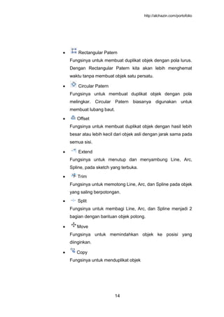 http://alchazin.com/portofolio
14
Rectangular Patern
Fungsinya untuk membuat duplikat objek dengan pola lurus.
Dengan Rectangular Patern kita akan lebih menghemat
waktu tanpa membuat objek satu persatu.
Circular Patern
Fungsinya untuk membuat duplikat objek dengan pola
melingkar. Circular Patern biasanya digunakan untuk
membuat lubang baut.
Offset
Fungsinya untuk membuat duplikat objek dengan hasil lebih
besar atau lebih kecil dari objek asli dengan jarak sama pada
semua sisi.
Extend
Fungsinya untuk menutup dan menyambung Line, Arc,
Spline, pada sketch yang terbuka.
Trim
Fungsinya untuk memotong Line, Arc, dan Spline pada objek
yang saling berpotongan.
Split
Fungsinya untuk membagi Line, Arc, dan Spline menjadi 2
bagian dengan bantuan objek potong.
Move
Fungsinya untuk memindahkan objek ke posisi yang
diinginkan.
Copy
Fungsinya untuk menduplikat objek
 