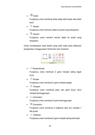 http://alchazin.com/portofolio
15
Scale
Fungsinya untuk membuat skala objek lebih besar atau lebih
kecil.
Rotate
Fungsinya untuk memutar objek ke posisi yang diinginkan.
Stretch
Fungsinya untuk menarik bentuk objek ke posisi yang
diinginkan.
Untuk mendapatkan hasil sketch yang valid maka perlu dilakukan
pengecekan menggunakan Dimension dan Costraint.
Perpendicular
Fungsinya untuk membuat 2 garis menjadi saling tegak
lurus.
Paralel
Fungsinya untuk membuat 2 garis menjadi sejajar.
Tangent
Fungsinya untuk membuat garis dan garis busur (Arc)
menjadi bersinggungan.
Coincident
Fungsinya untuk membuat 2 point bersinggungan.
Concentric
Fungsinya untuk membuat 2 lingkaran atau Arc menjadi 1
titik pusat.
Collinear
Fungsinya untuk membuat 2 garis menjadi saling berhimpit.
 