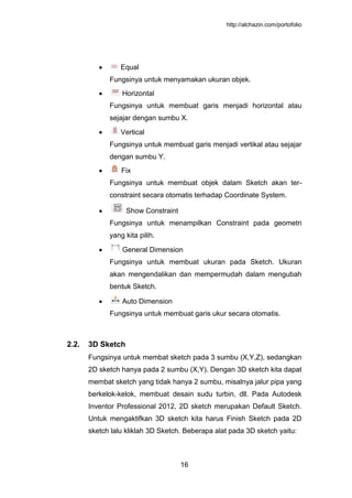 http://alchazin.com/portofolio
16
Equal
Fungsinya untuk menyamakan ukuran objek.
Horizontal
Fungsinya untuk membuat garis menjadi horizontal atau
sejajar dengan sumbu X.
Vertical
Fungsinya untuk membuat garis menjadi vertikal atau sejajar
dengan sumbu Y.
Fix
Fungsinya untuk membuat objek dalam Sketch akan ter-
constraint secara otomatis terhadap Coordinate System.
Show Constraint
Fungsinya untuk menampilkan Constraint pada geometri
yang kita pilih.
General Dimension
Fungsinya untuk membuat ukuran pada Sketch. Ukuran
akan mengendalikan dan mempermudah dalam mengubah
bentuk Sketch.
Auto Dimension
Fungsinya untuk membuat garis ukur secara otomatis.
2.2. 3D Sketch
Fungsinya untuk membat sketch pada 3 sumbu (X,Y,Z), sedangkan
2D sketch hanya pada 2 sumbu (X,Y). Dengan 3D sketch kita dapat
membat sketch yang tidak hanya 2 sumbu, misalnya jalur pipa yang
berkelok-kelok, membuat desain sudu turbin, dll. Pada Autodesk
Inventor Professional 2012, 2D sketch merupakan Default Sketch.
Untuk mengaktifkan 3D sketch kita harus Finish Sketch pada 2D
sketch lalu kliklah 3D Sketch. Beberapa alat pada 3D sketch yaitu:
 