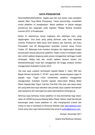 http://alchazin.com/portofolio
i
KATA PENGANTAR
Alhamdulillahirabbil’aalamin, segala puja dan puji syukur saya panjatkan
kepada Allah Yang Maha Penyayang. Tanpa karunia-Nya, mustahillah
modul pelatihan ini terselesaikan. Modul pelatihan ini dibuat sebagai
pendukung dan pegangan pada kegiatan “Belajar Bareng Autodesk
Inventor 2012” di Pustekroket.
Modul ini sebenarnya hanya ringkasan dari beberapa buku yang
digabungkan. Dua buka yang paling dominan yaitu buku Autodesk
Inventor Profesional 2009 karya Arief Sationo dan Sisminto, dan buku
Pemodelan Cad 3D Menggunakan Autodesk Inventor karya Firman
Tuakia, ST. Beberapa buku tersebut diringkas dan digabungkan dengan
penyesuaian sesuai kebutuhan pelatihan. Dalam modul ini terdapat materi
dan contoh aplikasi langsung pada proses menggambar sehingga mudah
dimengerti. Setiap bab dan contoh aplikasi disusun secara urut
berkesinambungan mulai dari menggambar 2D hingga analasis struktur
menggunakan Autodesk Inventor 2012.
Tak lupa saya ucapkan terimakasih kepada Bapak Ir. Saeri, MSi dan
Bapak Ahmad Jamaludin F, ST.MT. yang telah mempercayakan tugas ini
kepada saya. Tugas untuk memberikan pelatihan menggambar
menggunakan Autodesk Inventor kepada rekan-rekan Bidang Motor
Roket. Kepada Mas Teguh, Cak Nur, Pak Didi, Pak Jack, dan rekan-rekan
lain yang tidak bisa saya sebutkan satu persatu saya ucapkan terimakasih
atas kerjasama dan dukungannya pada saat pelatihan berlangsung.
Akhirnya saya berharap modul pelatihan ini bisa bermanfaat bagi rekan-
rekan di LAPAN khususnya Bidang Motor Roket. Mohon maaf bila banyak
kekurangan pada modul pelatihan ini. Jika menginginkan e-book dari
modul ini bisa di download di Personal Website saya http://alchazin.com.
Untuk saran atau ingin berkomunikasi bisa email di syaiful@alchazin.com.
Rumpin, November 2011
Syaiful Arief Budiman Alchazin
 