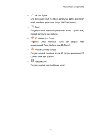 http://alchazin.com/portofolio
17
Line dan Spline
Line digunakan untuk membuat garis lurus. Spline digunakan
untuk membuat garis kurva dengn titik Point tertentu.
Bend
Fungsinya untuk membuat pertemuan antara 2 garis (line)
menjadi cembung atau cekung.
3D Intersection Curve
Fngsinya untuk membuat kurva 3D dengan hasil
perpotongan 2 Face, Surface, dan 2D Sketch.
Project Curve to Surface
Fungsinya untuk membuat kurva 3D dengan perpaduan 2D
Curve Sketch dan Surface.
Helical Curve
Fungsinya untuk membuat kurva spiral.
 