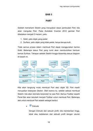 http://alchazin.com/portofolio
18
BAB 3
PART
Setelah memahami Sketch yang merupakan dasar pembuatan Part, kita
akan mengulas Part. Pada Autodesk Inventor 2012 gambar Part
dibedakan menjadi 2 macam, yaitu:
1. Solid, yaitu objek yang padat
2. Surface, yaitu objek yang tidak padat, hanya berupa kulit.
Tidak semua proses dalam membuat Part dapat menggunakan bentuk
Solid. Beberapa kasus Part yang rumit akan membutuhkan bantuan
bentuk Surface. Tahapan setelah Sketch hingga Assembly sesuai diagram
di bawah ini.
Kita akan langsung mulai membuat Part atau objek 3D. Part masih
merupakan kelanjutan Sketch. Oleh karena itu, setelah selesai membuat
Sketch, kita akan otomatis berpindah ke sesi Part. Semua Toolbar seperti
Panel Bar akan berubah menjadi Toolbar untuk membuat Part. Beberapa
alat untuk membuat Part adalah sebagai berikut.
Extrude
Dengan Extrude dari sebuah profil, kita memberikan tinggi,
tebal atau kedalaman dari sebuah profil dengan ukuran
 