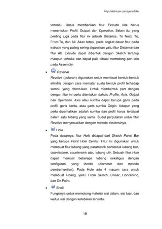 http://alchazin.com/portofolio
19
tertentu. Untuk memberikan fitur Extrude kita harus
menentukan Profil, Output, dan Operation. Selain itu, yang
penting juga pada fitur ini adalah Distance, To Next, To,
From-To, dan All. Akan tetapi, pada tingkat dasar fitur pada
extrude yang paling sering digunakan yaitu fitur Distance dan
fitur All. Extrude dapat dibentuk dengan Sketch tertutup
maupun terbuka dan dapat pula dibuat memotong part lain
pada Assembly.
Revolve
Revolve (putaran) digunakan untuk membuat bentuk-bentuk
silindris dengan cara memutar suatu bentuk profil terhadap
sumbu yang ditentukan. Untuk membentuk part dengan
dengan fitur ini perlu ditentukan dahulu Profile, Axis, Output
dan Operation. Axis atau sumbu dapat berupa garis pada
profil, garis bantu, atau garis sumbu Origin. Adapun yang
perlu diperhatikan adalah sumbu dan profil harus terdapat
dalam satu bidang yang sama. Sudut perputaran untuk fitur
Revolve menyesuaikan dengan metode ekstensinya.
Hole
Pada dasarnya, fitur Hole didapat dari Sketch Panel Bar
yang berupa Point Hole Center. Fitur ini digunakan untuk
membuat fitur lubang yang parametrik berbentuk lubang bor,
counterbore, countersink atau lubang ulir. Sebuah fitur Hole
dapat memuat beberapa lubang sekaligus dengan
konfigurasi yang identik (diameter dan metode
pemberhentian). Pada Hole ada 4 macam cara untuk
membuat lubang, yaitu: From Sketch, Linear, Concentric,
dan On Point.
Shell
Fungsinya untuk memotong material sisi dalam, sisi luar, dan
kedua sisi dengan ketebalan tertentu.
 