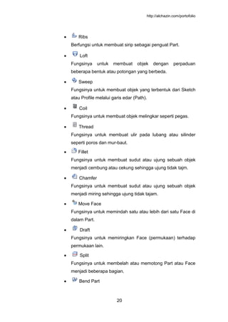 http://alchazin.com/portofolio
20
Ribs
Berfungsi untuk membuat sirip sebagai penguat Part.
Loft
Fungsinya untuk membuat objek dengan perpaduan
beberapa bentuk atau potongan yang berbeda.
Sweep
Fungsinya untuk membuat objek yang terbentuk dari Sketch
atau Profile melalui garis edar (Path).
Coil
Fungsinya untuk membuat objek melingkar seperti pegas.
Thread
Fungsinya untuk membuat ulir pada lubang atau silinder
seperti poros dan mur-baut.
Fillet
Fungsinya untuk membuat sudut atau ujung sebuah objek
menjadi cembung atau cekung sehingga ujung tidak tajm.
Chamfer
Fungsinya untuk membuat sudut atau ujung sebuah objek
menjadi miring sehingga ujung tidak tajam.
Move Face
Fungsinya untuk memindah satu atau lebih dari satu Face di
dalam Part.
Draft
Fungsinya untuk memiringkan Face (permukaan) terhadap
permukaan lain.
Split
Fungsinya untuk membelah atau memotong Part atau Face
menjadi beberapa bagian.
Bend Part
 
