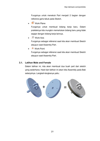 http://alchazin.com/portofolio
21
Fungsinya untuk menekuk Part menjadi 2 bagian dengan
referensi garis tekuk pada Sketch.
Work Plane
Fungsinya untuk membuat bidang kerja baru. Dalam
prakteknya kita mungkin memerlukan bidang baru yang tidak
sejajar dengan bidang kerja lainnya.
Work Axis
Fungsinya sebagai referensi saat kita akan membuat Sketch
ataupun saat Assemby Part.
Work Point
Fungsinya sebagai referensi saat kita akan membuat Sketch
ataupun saat Assemby Part.
3.1. Latihan Male and Female
Dalam latihan ini, kita akan membuat dua buah part dari sketch
yang sederhana. Hasil dari latihan ini akan kita Assembly pada Bab
selanjutnya. Langkah-langkanya yaitu:
+ =
 