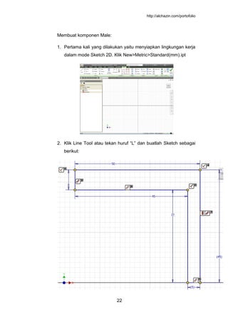 http://alchazin.com/portofolio
22
Membuat komponen Male:
1. Pertama kali yang dilakukan yaitu menyiapkan lingkungan kerja
dalam mode Sketch 2D. Klik New>Metric>Standard(mm).ipt
2. Klik Line Tool atau tekan huruf “L” dan buatlah Sketch sebagai
berikut:
 