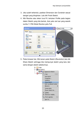 http://alchazin.com/portofolio
23
3. Jika sudah terbentuk, pastikan Dimension dan Constrain sesuai
dengan yang diinginkan. Lalu klik Finish Sketch.
4. Klik Revolve atau tekan huruf R, tentukan Profile pada bagian
dalam Sketch yang kita bentuk, Axis yaitu sisi luar yang searah
sumbu Y. Pilih Mode Revolve yaitu Full.
5. Pada browser bar, Klik kanan pada Sketch (Revolution) lalu klik
Share Sketch sehingga kita mempunyai sketch yang baru dan
sama dengan sketch sebelumnya.
 