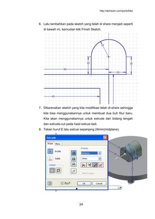 http://alchazin.com/portofolio
24
6. Lalu tambahkan pada sketch yang telah di share menjadi seperti
di bawah ini, kemudian klik Finish Sketch.
7. Dikarenakan sketch yang kita modifikasi telah di-share sehingga
kita bisa menggunakannya untuk membuat dua buh fitur baru.
Kita akan menggunakannya untuk extrude dari bidang tengah
dan extrude-cut pada hasil extrusi tadi.
8. Tekan huruf E lalu extrusi sepanjang 24mm(midplane).
 
