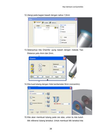 http://alchazin.com/portofolio
26
12.Ulangi pada bagian bawah dengan radius 1,5mm
13.Selanjutnya kita Chamfer ujung bawah dengan metode Two
Distance yaitu 4mm dan 2mm.
14.Kita buat lubang dengan Hole berdiameter 8mm (concentric).
15.Kita akan membuat lubang pada sisi atas, untuk itu kita butuh
titik referensi lubang tersebut. Untuk membuat titik tersebut kita
 