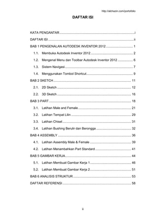 http://alchazin.com/portofolio
ii
DAFTAR ISI
KATA PENGANTAR ....................................................................................i
DAFTAR ISI................................................................................................ii
BAB 1 PENGENALAN AUTODESK INVENTOR 2012 .............................. 1
1.1. Membuka Autodesk Inventor 2012 ............................................... 2
1.2. Mengenal Menu dan Toolbar Autodesk Inventor 2012 ................. 6
1.3. Sistem Navigasi............................................................................ 7
1.4. Menggunakan Tombol Shortcut.................................................... 9
BAB 2 SKETCH....................................................................................... 11
2.1. 2D Sketch ................................................................................... 12
2.2. 3D Sketch ................................................................................... 16
BAB 3 PART............................................................................................ 18
3.1. Latihan Male and Female ........................................................... 21
3.2. Latihan Tempat Lilin ................................................................... 29
3.3. Latihan Chisel............................................................................. 31
3.4. Latihan Bushing Berulir dan Berongga ....................................... 32
BAB 4 ASSEMBLY .................................................................................. 36
4.1. Latihan Assembly Male & Female .............................................. 39
4.2. Latihan Menambahkan Part Standard ........................................ 41
BAB 5 GAMBAR KERJA.......................................................................... 44
5.1. Latihan Membuat Gambar Kerja 1.............................................. 46
5.2. Latihan Membuat Gambar Kerja 2.............................................. 51
BAB 6 ANALISIS STRUKTUR................................................................. 53
DAFTAR REFERENSI............................................................................. 58
 
